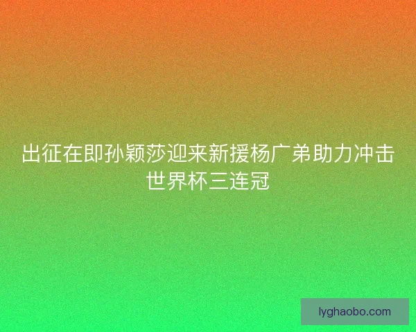 出征在即孙颖莎迎来新援杨广弟助力冲击世界杯三连冠