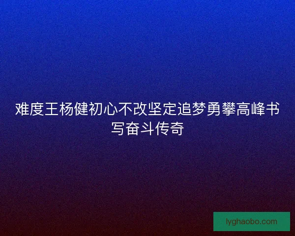 难度王杨健初心不改坚定追梦勇攀高峰书写奋斗传奇